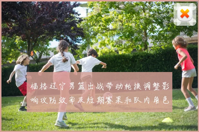 福格辽宁男篮出战带动轮换调整影响攻防效率及短期赛果和队内角色分配