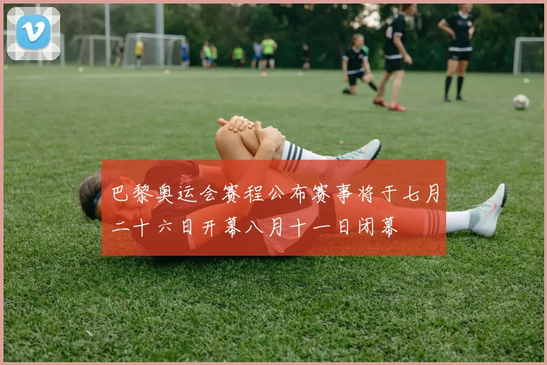 巴黎奥运会赛程公布赛事将于七月二十六日开幕八月十一日闭幕