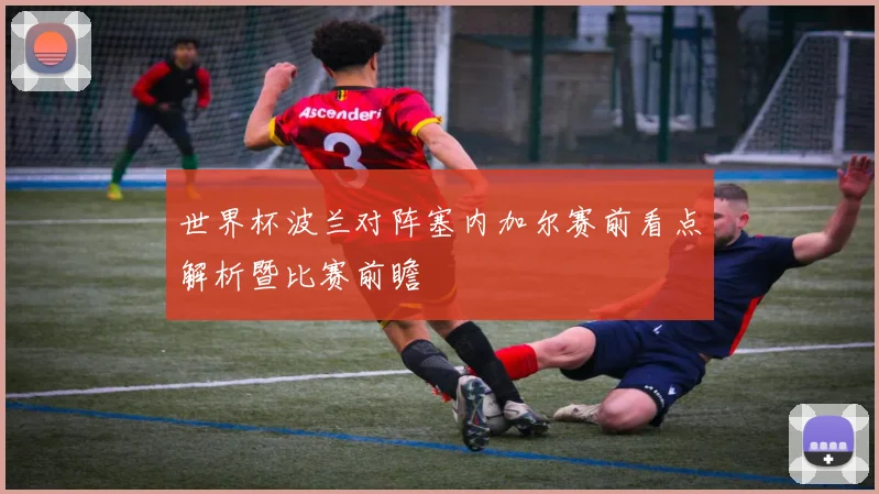 世界杯波兰对阵塞内加尔赛前看点解析暨比赛前瞻