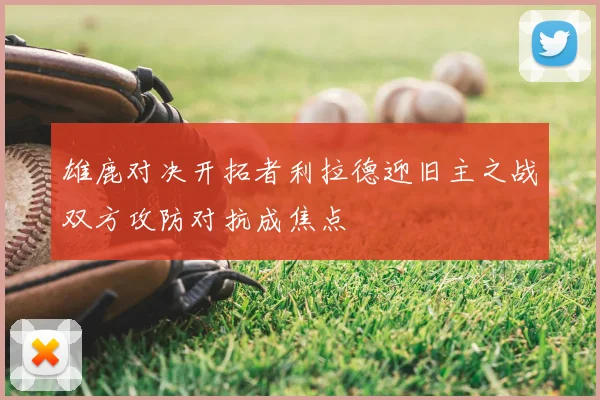 雄鹿对决开拓者利拉德迎旧主之战双方攻防对抗成焦点