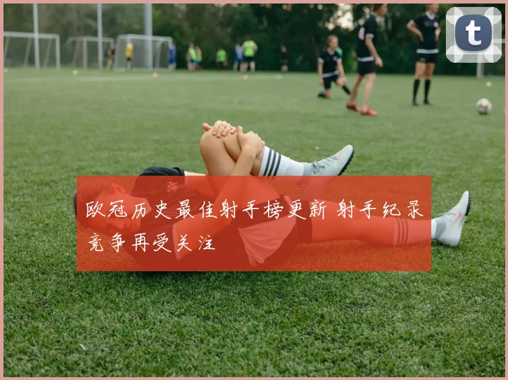 欧冠历史最佳射手榜更新 射手纪录竞争再受关注