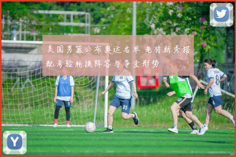 美国男篮公布奥运名单 老将新秀搭配考验轮换阵容与争金形势