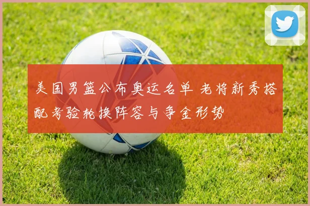 美国男篮公布奥运名单 老将新秀搭配考验轮换阵容与争金形势