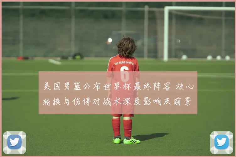 美国男篮公布世界杯最终阵容 核心轮换与伤停对战术深度影响及前景