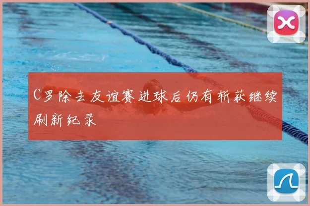 C罗除去友谊赛进球后仍有斩获继续刷新纪录