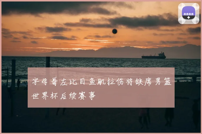 字母哥左比目鱼肌拉伤将缺席男篮世界杯后续赛事