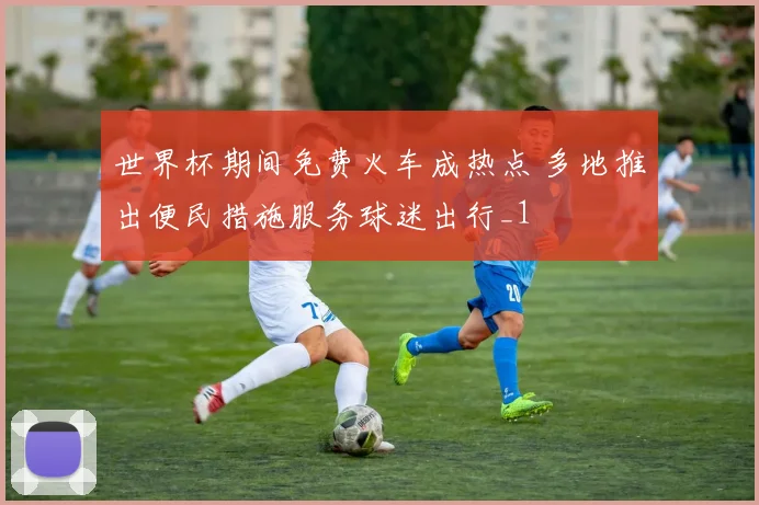 世界杯期间免费火车成热点 多地推出便民措施服务球迷出行_1