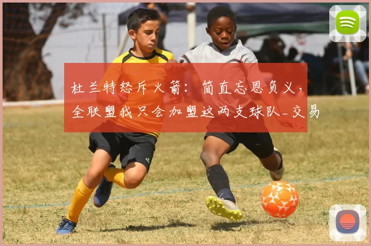 杜兰特怒斥火箭：简直忘恩负义，全联盟我只会加盟这两支球队_交易_阵容_马刺