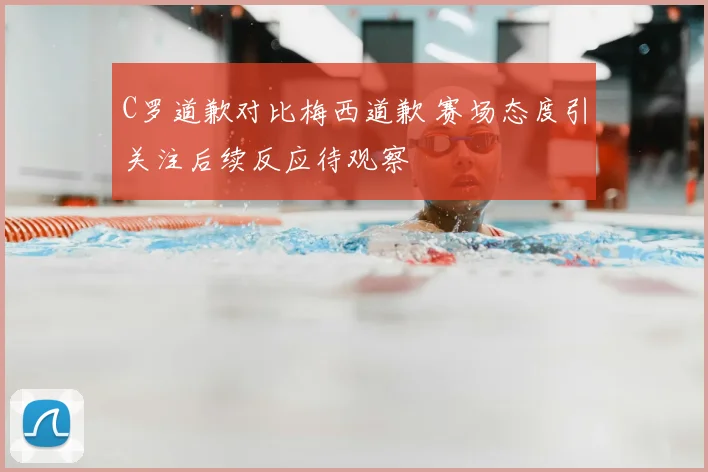 C罗道歉对比梅西道歉 赛场态度引关注后续反应待观察