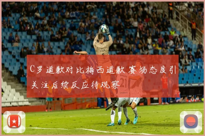 C罗道歉对比梅西道歉 赛场态度引关注后续反应待观察
