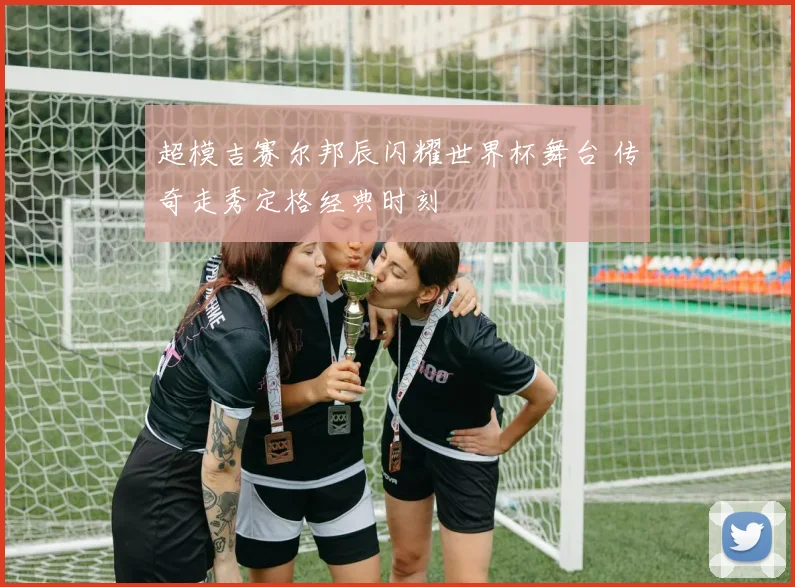 超模吉赛尔邦辰闪耀世界杯舞台 传奇走秀定格经典时刻