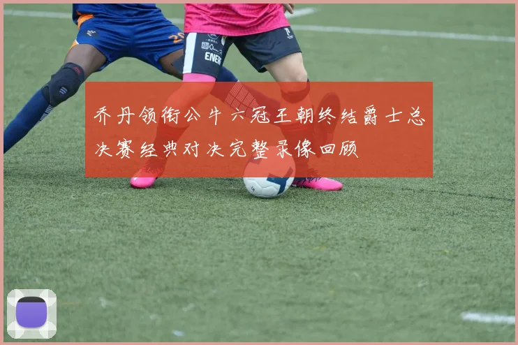 乔丹领衔公牛六冠王朝终结爵士总决赛经典对决完整录像回顾