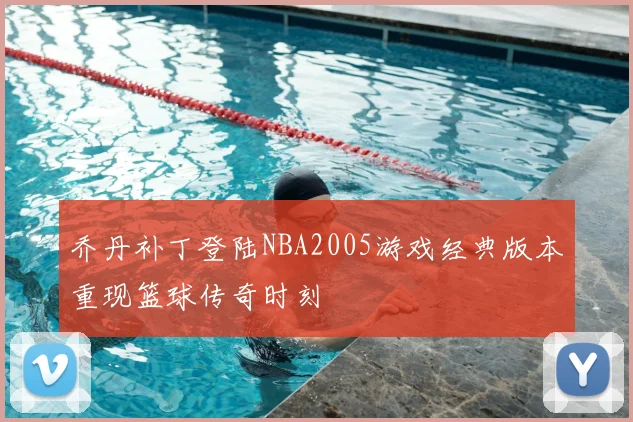 乔丹补丁登陆NBA2005游戏经典版本重现篮球传奇时刻