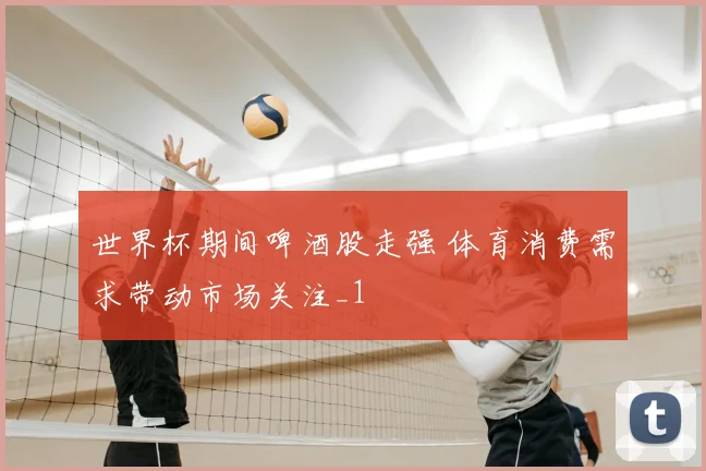 世界杯期间啤酒股走强 体育消费需求带动市场关注_1